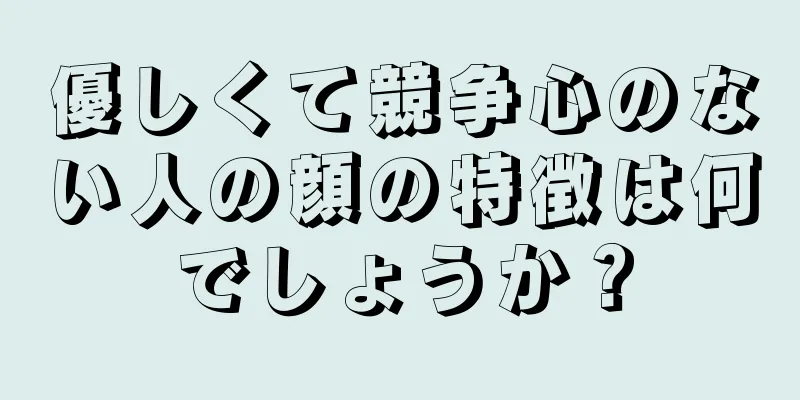 優しくて競争心のない人の顔の特徴は何でしょうか？