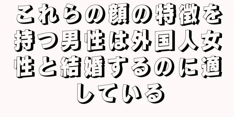 これらの顔の特徴を持つ男性は外国人女性と結婚するのに適している