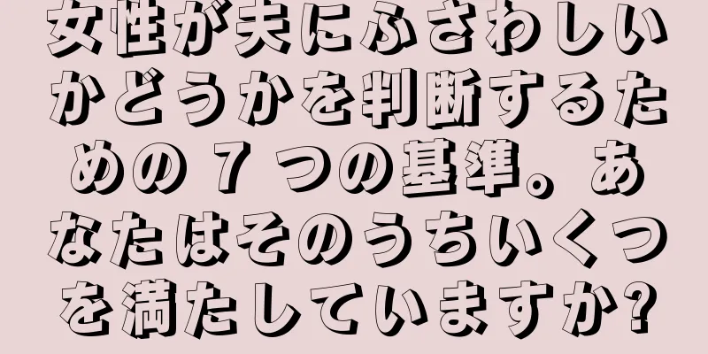 女性が夫にふさわしいかどうかを判断するための 7 つの基準。あなたはそのうちいくつを満たしていますか?