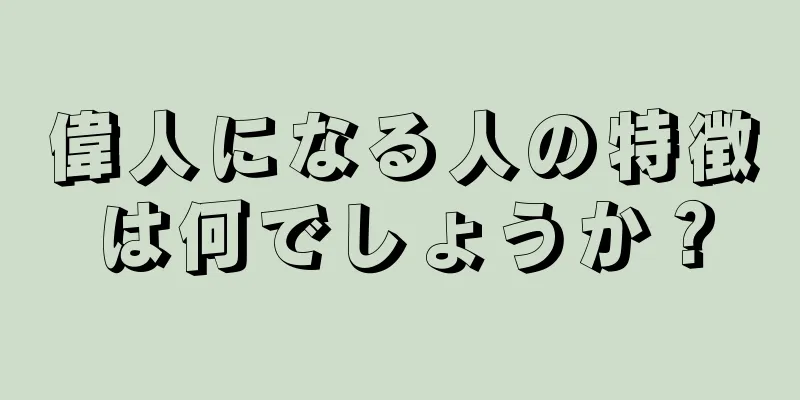 偉人になる人の特徴は何でしょうか？