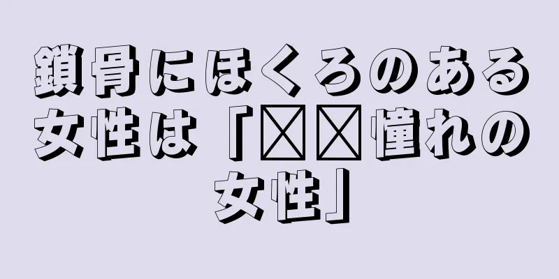 鎖骨にほくろのある女性は「​​憧れの女性」