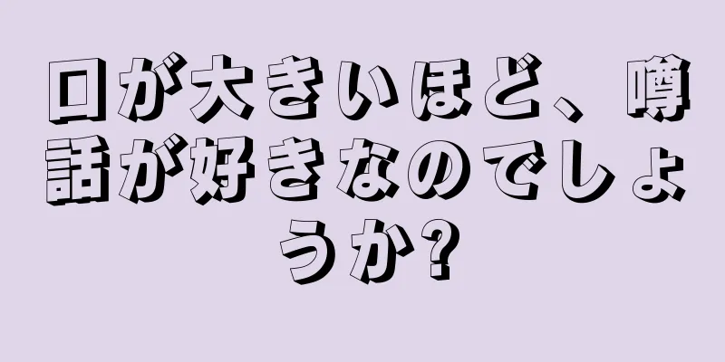 口が大きいほど、噂話が好きなのでしょうか?