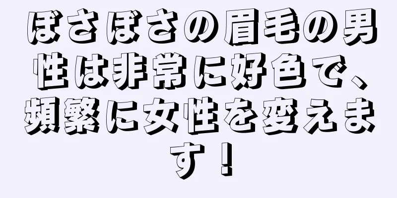 ぼさぼさの眉毛の男性は非常に好色で、頻繁に女性を変えます！