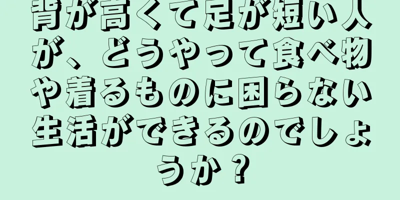 背が高くて足が短い人が、どうやって食べ物や着るものに困らない生活ができるのでしょうか？