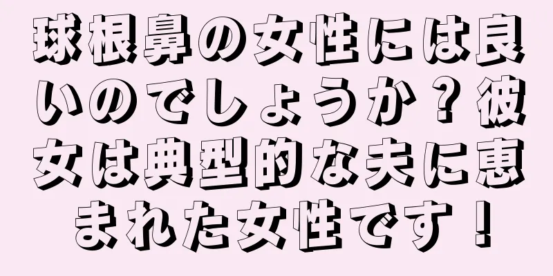 球根鼻の女性には良いのでしょうか？彼女は典型的な夫に恵まれた女性です！