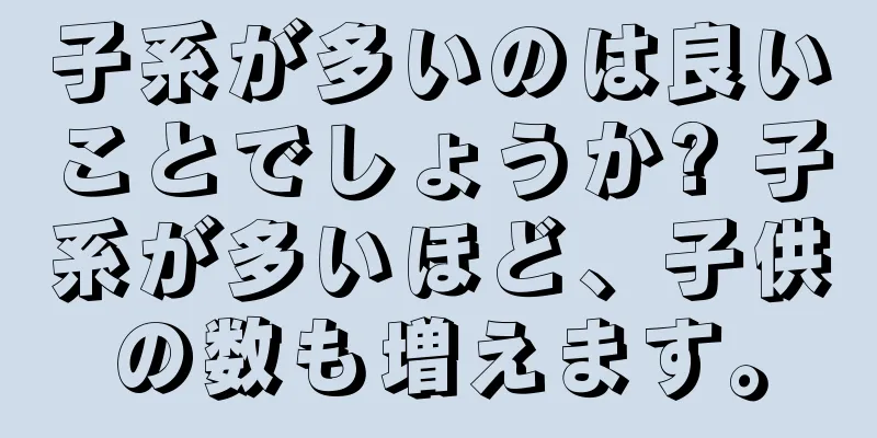 子系が多いのは良いことでしょうか? 子系が多いほど、子供の数も増えます。