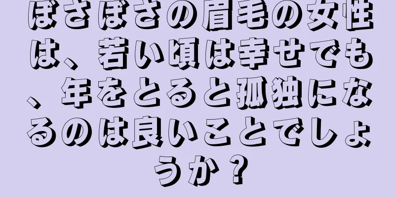 ぼさぼさの眉毛の女性は、若い頃は幸せでも、年をとると孤独になるのは良いことでしょうか？