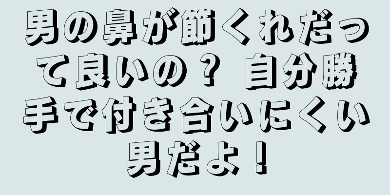 男の鼻が節くれだって良いの？ 自分勝手で付き合いにくい男だよ！