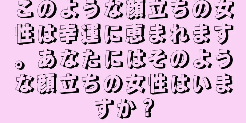 このような顔立ちの女性は幸運に恵まれます。あなたにはそのような顔立ちの女性はいますか？