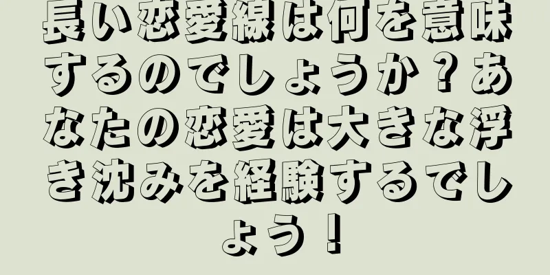 長い恋愛線は何を意味するのでしょうか？あなたの恋愛は大きな浮き沈みを経験するでしょう！