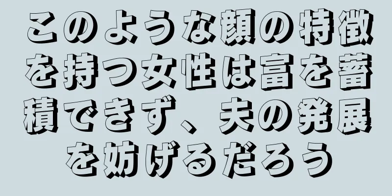 このような顔の特徴を持つ女性は富を蓄積できず、夫の発展を妨げるだろう