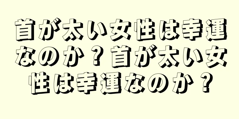 首が太い女性は幸運なのか？首が太い女性は幸運なのか？