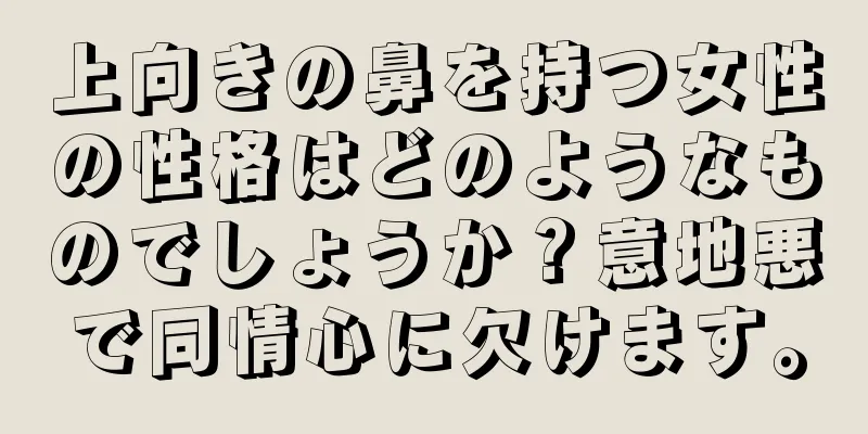 上向きの鼻を持つ女性の性格はどのようなものでしょうか？意地悪で同情心に欠けます。