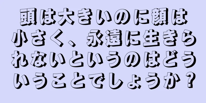 頭は大きいのに顔は小さく、永遠に生きられないというのはどういうことでしょうか？