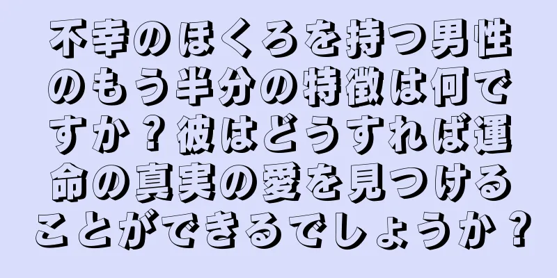 不幸のほくろを持つ男性のもう半分の特徴は何ですか？彼はどうすれば運命の真実の愛を見つけることができるでしょうか？