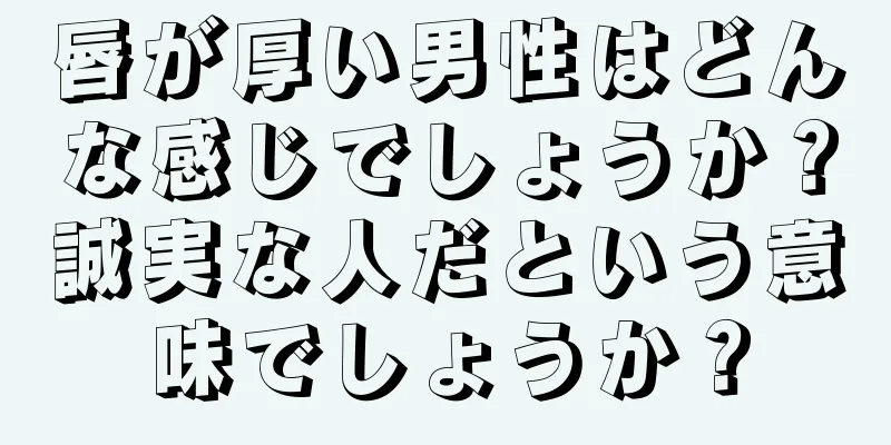 唇が厚い男性はどんな感じでしょうか？誠実な人だという意味でしょうか？