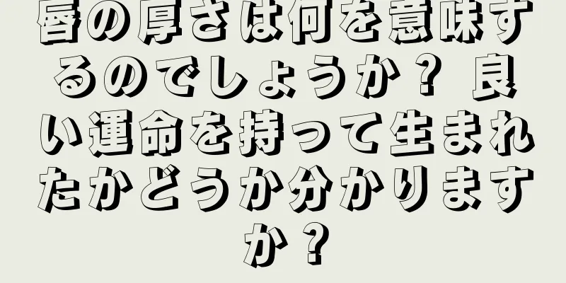 唇の厚さは何を意味するのでしょうか？ 良い運命を持って生まれたかどうか分かりますか？