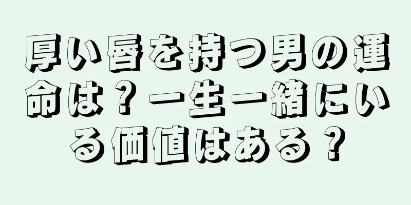 厚い唇を持つ男の運命は？一生一緒にいる価値はある？