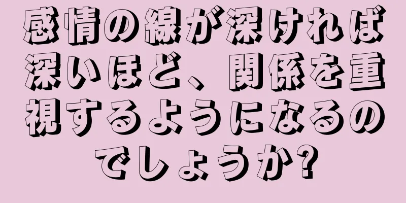 感情の線が深ければ深いほど、関係を重視するようになるのでしょうか?