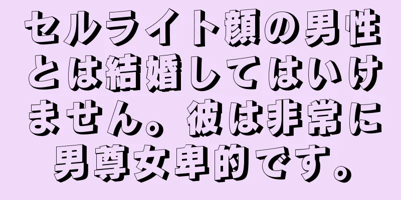 セルライト顔の男性とは結婚してはいけません。彼は非常に男尊女卑的です。