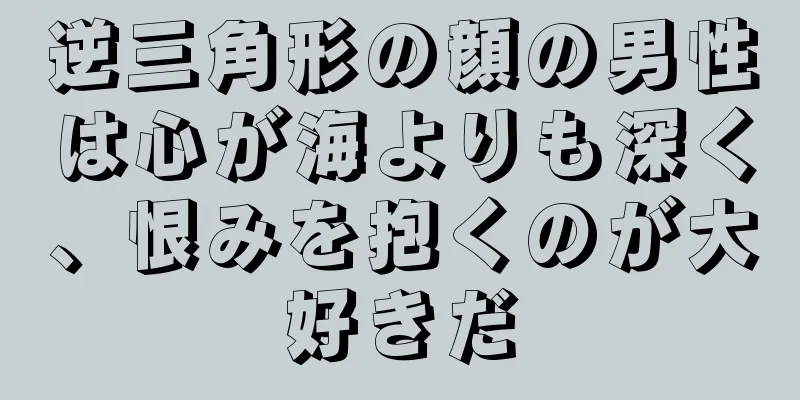 逆三角形の顔の男性は心が海よりも深く、恨みを抱くのが大好きだ