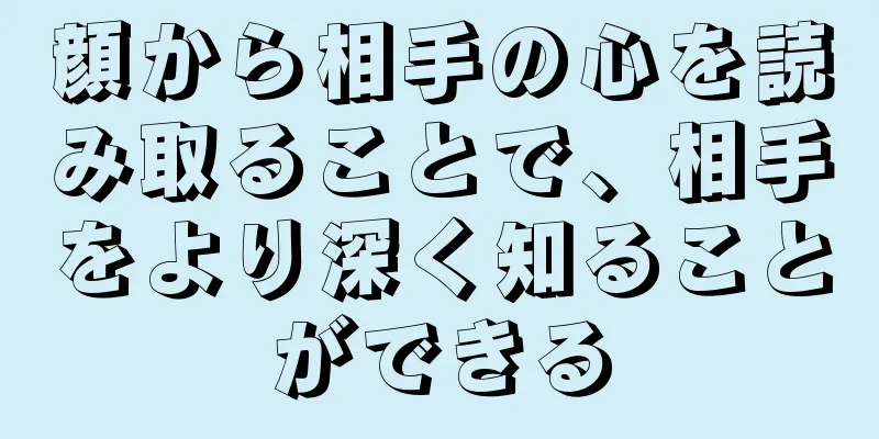 顔から相手の心を読み取ることで、相手をより深く知ることができる