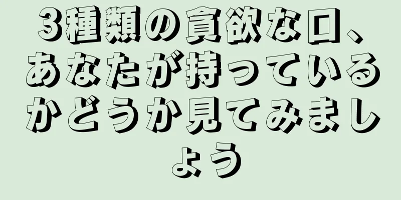 3種類の貪欲な口、あなたが持っているかどうか見てみましょう