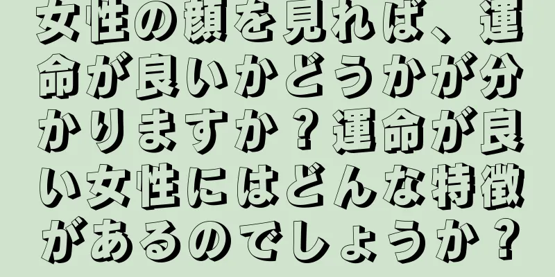 女性の顔を見れば、運命が良いかどうかが分かりますか？運命が良い女性にはどんな特徴があるのでしょうか？