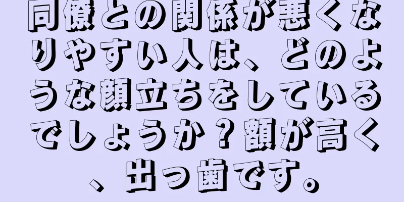 同僚との関係が悪くなりやすい人は、どのような顔立ちをしているでしょうか？額が高く、出っ歯です。