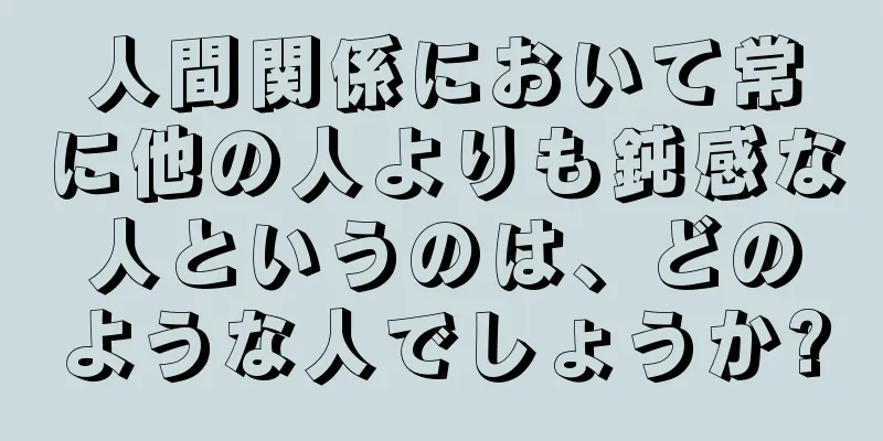 人間関係において常に他の人よりも鈍感な人というのは、どのような人でしょうか?