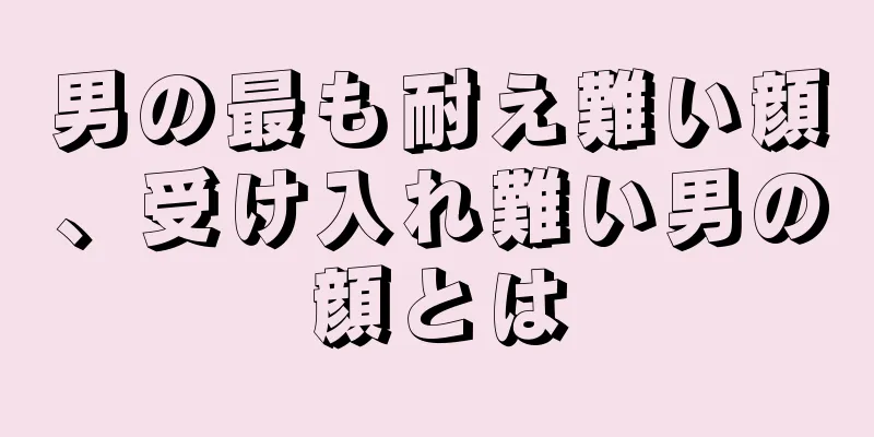 男の最も耐え難い顔、受け入れ難い男の顔とは