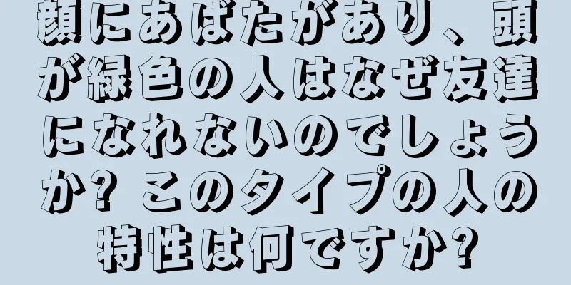 顔にあばたがあり、頭が緑色の人はなぜ友達になれないのでしょうか? このタイプの人の特性は何ですか?