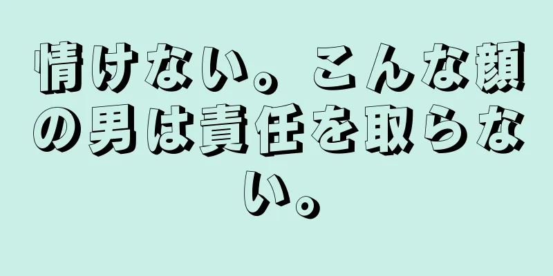 情けない。こんな顔の男は責任を取らない。