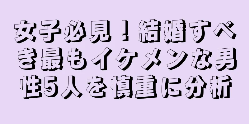 女子必見！結婚すべき最もイケメンな男性5人を慎重に分析