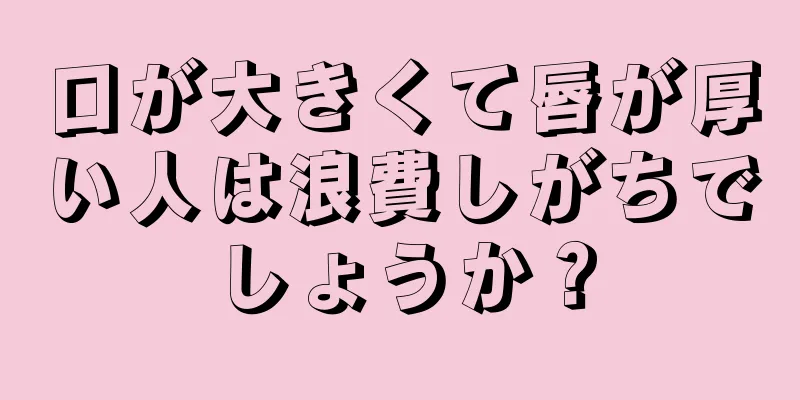 口が大きくて唇が厚い人は浪費しがちでしょうか？