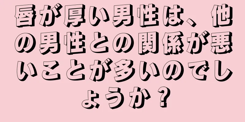 唇が厚い男性は、他の男性との関係が悪いことが多いのでしょうか？