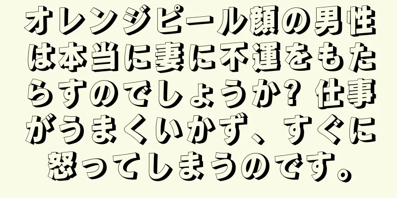 オレンジピール顔の男性は本当に妻に不運をもたらすのでしょうか? 仕事がうまくいかず、すぐに怒ってしまうのです。