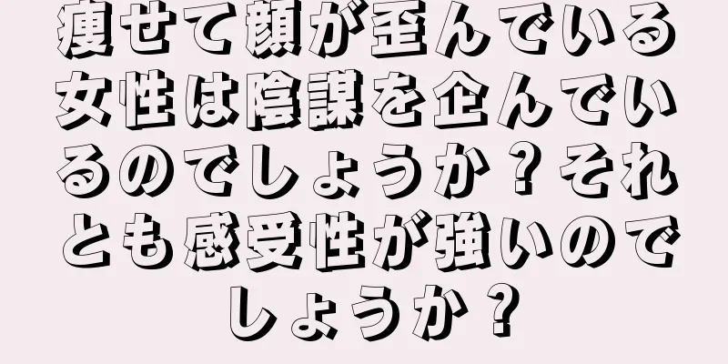 痩せて顔が歪んでいる女性は陰謀を企んでいるのでしょうか？それとも感受性が強いのでしょうか？