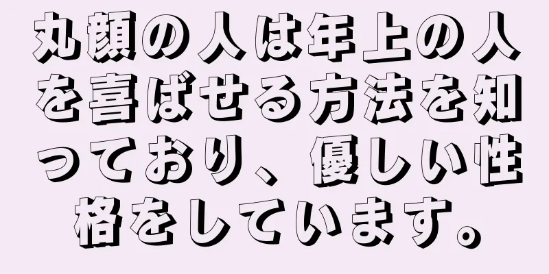 丸顔の人は年上の人を喜ばせる方法を知っており、優しい性格をしています。