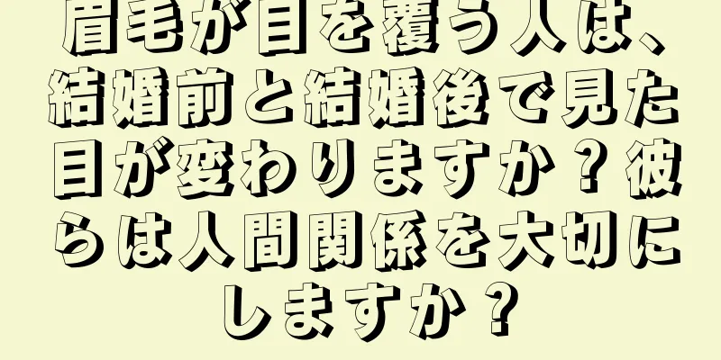 眉毛が目を覆う人は、結婚前と結婚後で見た目が変わりますか？彼らは人間関係を大切にしますか？