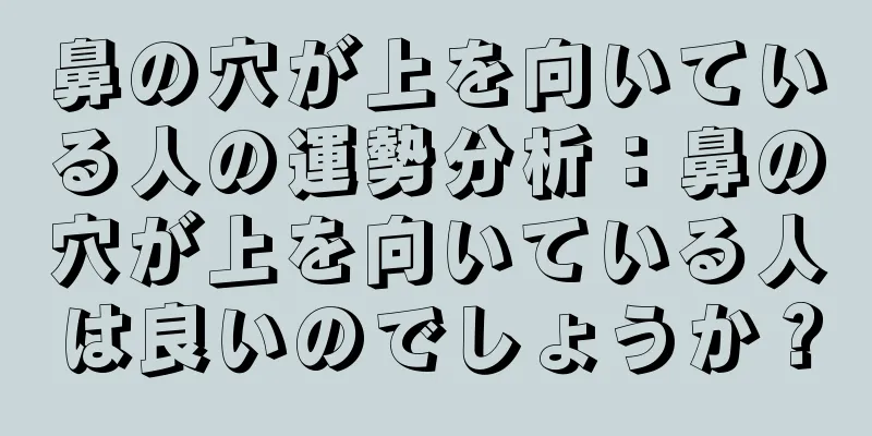 鼻の穴が上を向いている人の運勢分析：鼻の穴が上を向いている人は良いのでしょうか？