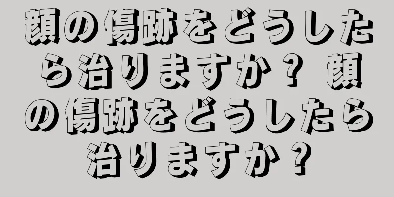 顔の傷跡をどうしたら治りますか？ 顔の傷跡をどうしたら治りますか？