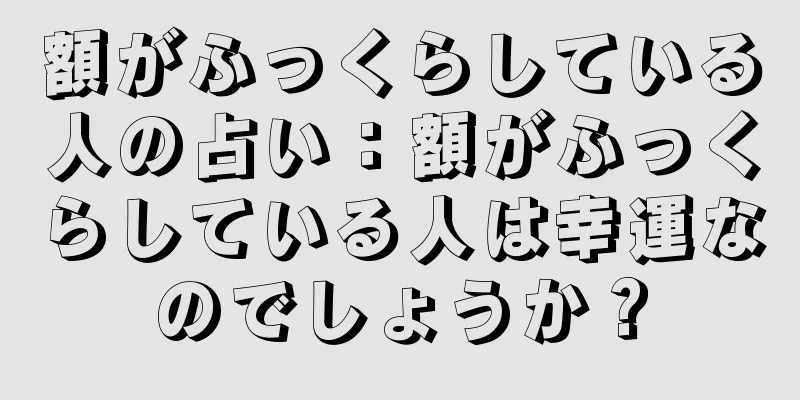 額がふっくらしている人の占い：額がふっくらしている人は幸運なのでしょうか？