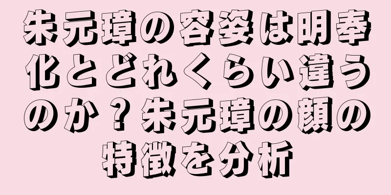 朱元璋の容姿は明奉化とどれくらい違うのか？朱元璋の顔の特徴を分析