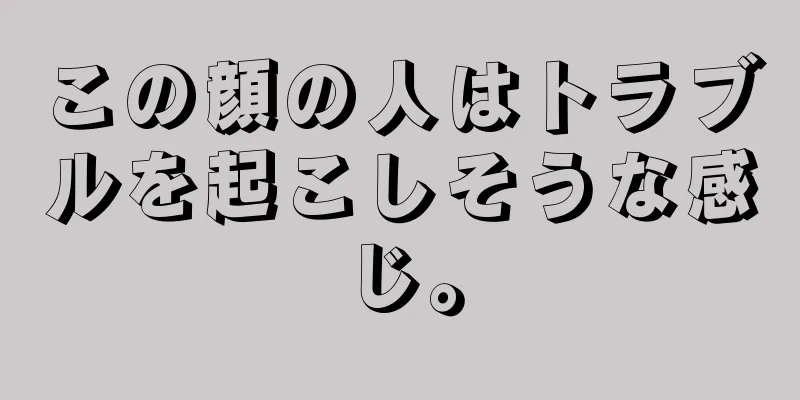 この顔の人はトラブルを起こしそうな感じ。