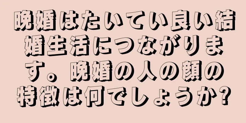 晩婚はたいてい良い結婚生活につながります。晩婚の人の顔の特徴は何でしょうか?