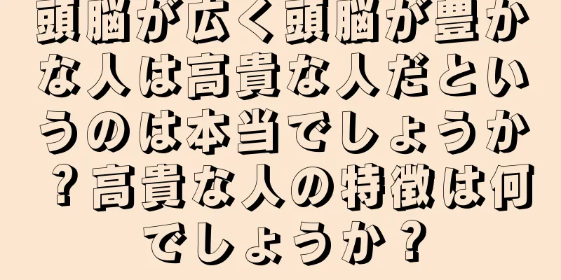 頭脳が広く頭脳が豊かな人は高貴な人だというのは本当でしょうか？高貴な人の特徴は何でしょうか？