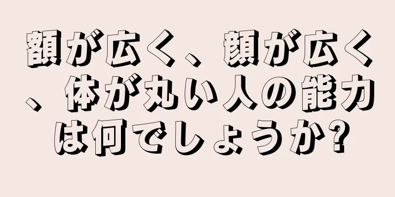 額が広く、顔が広く、体が丸い人の能力は何でしょうか?