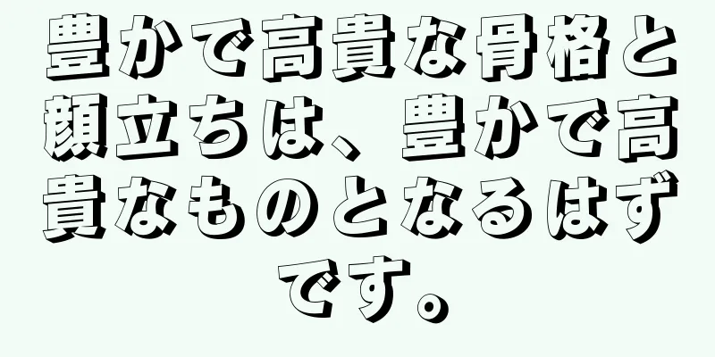 豊かで高貴な骨格と顔立ちは、豊かで高貴なものとなるはずです。