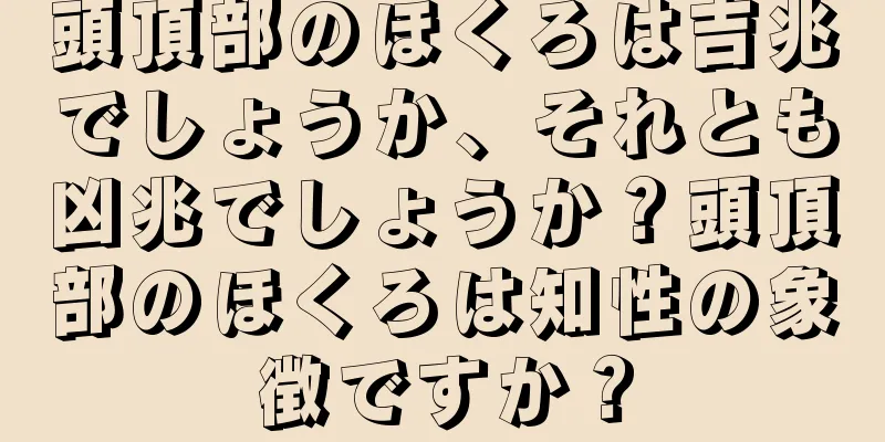 頭頂部のほくろは吉兆でしょうか、それとも凶兆でしょうか？頭頂部のほくろは知性の象徴ですか？